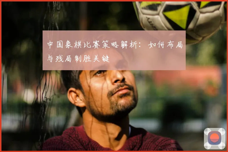 中国象棋比赛策略解析：如何布局与残局制胜关键