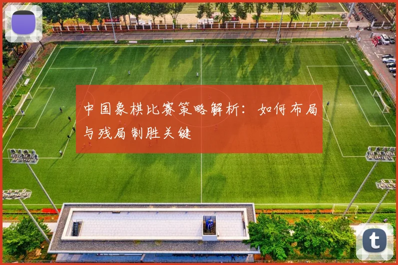 中国象棋比赛策略解析：如何布局与残局制胜关键