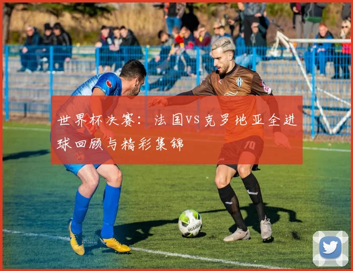 世界杯决赛：法国vs克罗地亚全进球回顾与精彩集锦